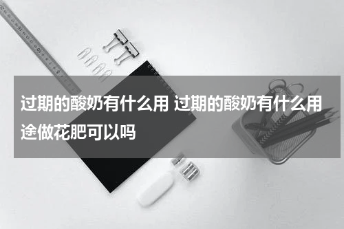 过期的酸奶有什么用 过期的酸奶有什么用途做花肥可以吗
