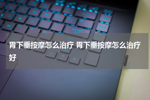 胃下垂按摩怎么治疗 胃下垂按摩怎么治疗好