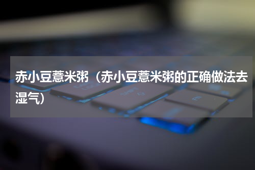 赤小豆薏米粥（赤小豆薏米粥的正确做法去湿气）