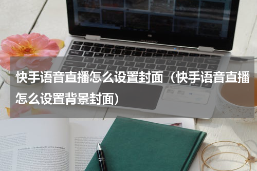 快手语音直播怎么设置封面（快手语音直播怎么设置背景封面）