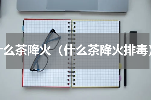 什么茶降火（什么茶降火排毒）