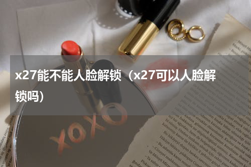 x27能不能人脸解锁（x27可以人脸解锁吗）