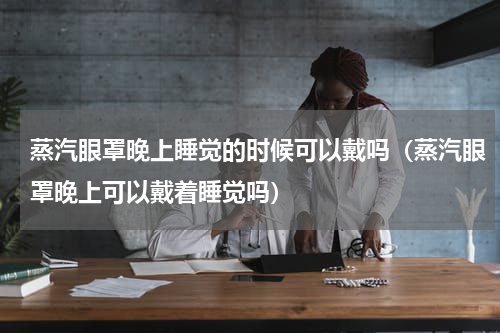 蒸汽眼罩晚上睡觉的时候可以戴吗（蒸汽眼罩晚上可以戴着睡觉吗）