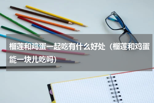 榴莲和鸡蛋一起吃有什么好处（榴莲和鸡蛋能一块儿吃吗）