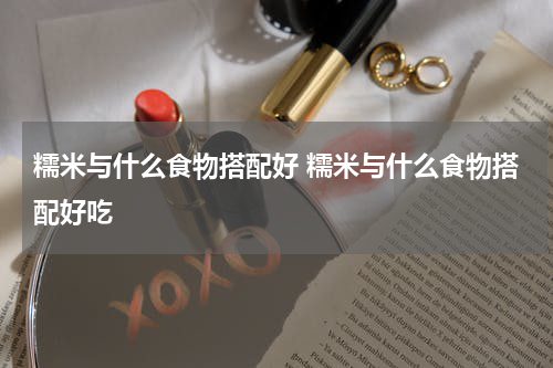 糯米与什么食物搭配好 糯米与什么食物搭配好吃