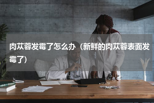 肉苁蓉发霉了怎么办（新鲜的肉苁蓉表面发霉了）