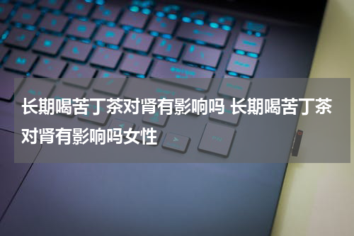 长期喝苦丁茶对肾有影响吗 长期喝苦丁茶对肾有影响吗女性