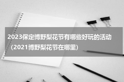2023保定博野梨花节有哪些好玩的活动（2021博野梨花节在哪里）