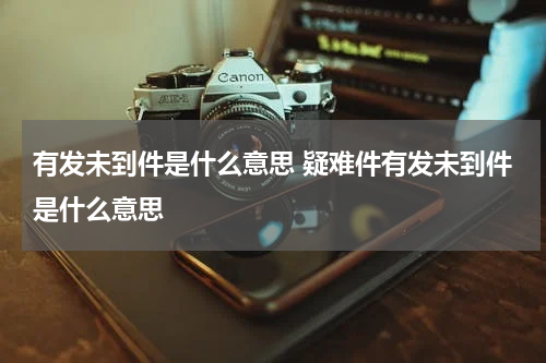 有发未到件是什么意思 疑难件有发未到件是什么意思