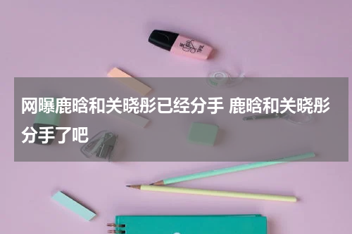 网曝鹿晗和关晓彤已经分手 鹿晗和关晓彤分手了吧