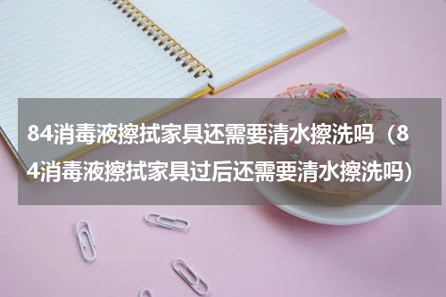 84消毒液擦拭家具还需要清水擦洗吗（84消毒液擦拭家具过后还需要清水擦洗吗）
