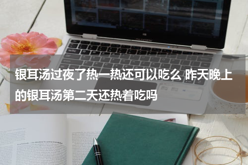 银耳汤过夜了热一热还可以吃么 昨天晚上的银耳汤第二天还热着吃吗