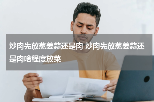 炒肉先放葱姜蒜还是肉 炒肉先放葱姜蒜还是肉啥程度放菜