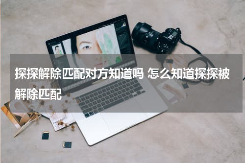 探探解除匹配对方知道吗 怎么知道探探被解除匹配