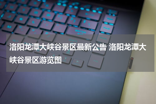 洛阳龙潭大峡谷景区最新公告 洛阳龙潭大峡谷景区游览图