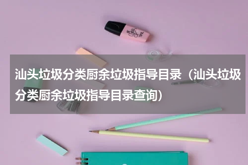 汕头垃圾分类厨余垃圾指导目录（汕头垃圾分类厨余垃圾指导目录查询）