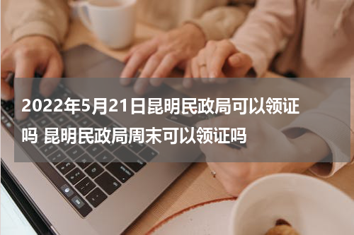 2022年5月21日昆明民政局可以领证吗 昆明民政局周末可以领证吗