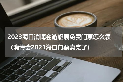 2023海口消博会游艇展免费门票怎么领（消博会2021海口门票卖完了）