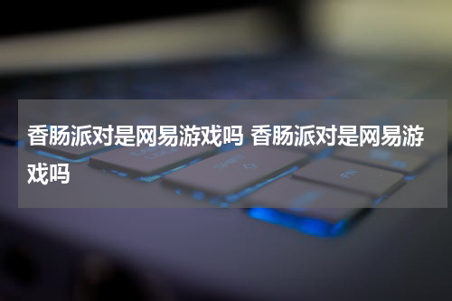 香肠派对是网易游戏吗 香肠派对是网易游戏吗