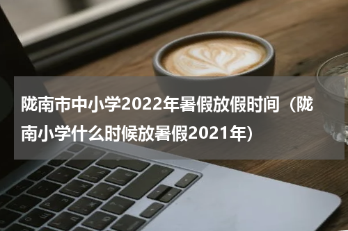 陇南市中小学2022年暑假放假时间（陇南小学什么时候放暑假2021年）