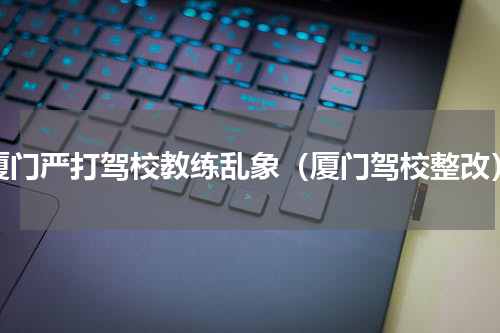 厦门严打驾校教练乱象（厦门驾校整改）