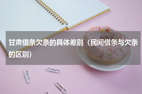甘肃借条欠条的具体差别（民间借条与欠条的区别）