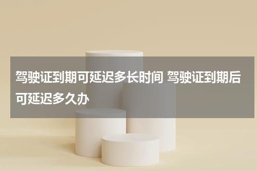 驾驶证到期可延迟多长时间 驾驶证到期后可延迟多久办