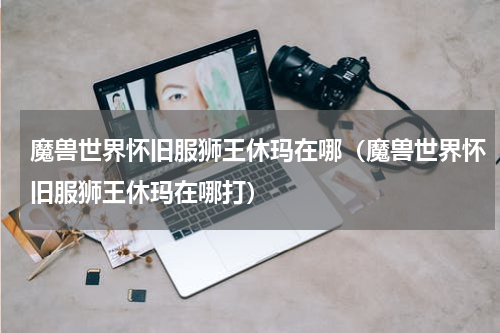 魔兽世界怀旧服狮王休玛在哪（魔兽世界怀旧服狮王休玛在哪打）