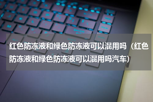 红色防冻液和绿色防冻液可以混用吗（红色防冻液和绿色防冻液可以混用吗汽车）