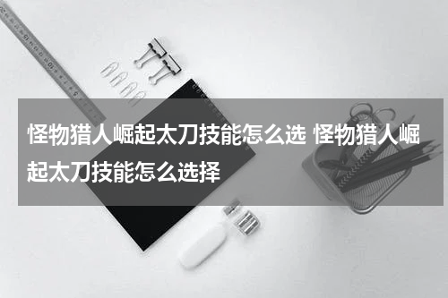 怪物猎人崛起太刀技能怎么选 怪物猎人崛起太刀技能怎么选择