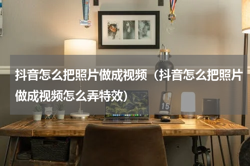 抖音怎么把照片做成视频（抖音怎么把照片做成视频怎么弄特效）