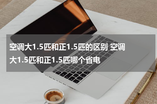 空调大1.5匹和正1.5匹的区别 空调大1.5匹和正1.5匹哪个省电