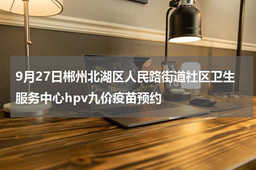 9月27日郴州北湖区人民路街道社区卫生服务中心hpv九价疫苗预约