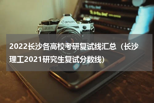 2022长沙各高校考研复试线汇总（长沙理工2021研究生复试分数线）