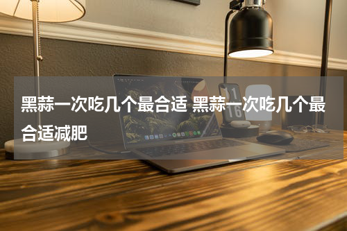黑蒜一次吃几个最合适 黑蒜一次吃几个最合适减肥