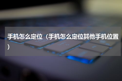 手机怎么定位（手机怎么定位其他手机位置）