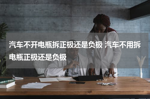 汽车不开电瓶拆正极还是负极 汽车不用拆电瓶正极还是负极