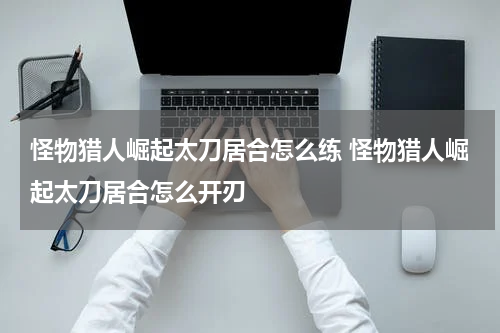 怪物猎人崛起太刀居合怎么练 怪物猎人崛起太刀居合怎么开刃