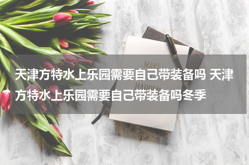 天津方特水上乐园需要自己带装备吗 天津方特水上乐园需要自己带装备吗冬季