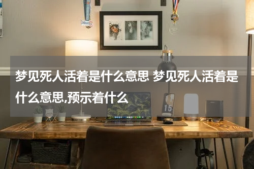 梦见死人活着是什么意思 梦见死人活着是什么意思,预示着什么