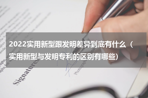 2022实用新型跟发明差异到底有什么（实用新型与发明专利的区别有哪些）