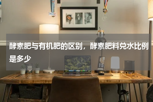 酵素肥与有机肥的区别，酵素肥料兑水比例是多少