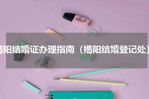 揭阳结婚证办理指南（揭阳结婚登记处）