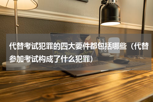 代替考试犯罪的四大要件都包括哪些（代替参加考试构成了什么犯罪）