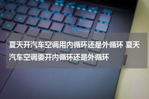 夏天开汽车空调用内循环还是外循环 夏天汽车空调要开内循环还是外循环