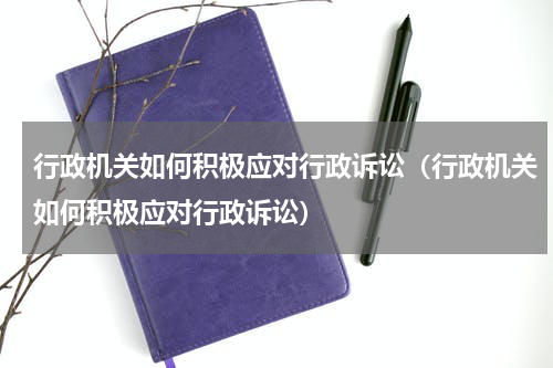 行政机关如何积极应对行政诉讼（行政机关如何积极应对行政诉讼）