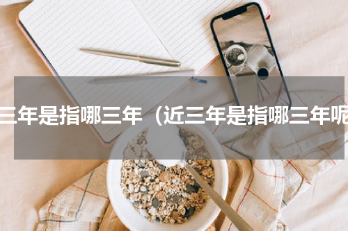 近三年是指哪三年（近三年是指哪三年呢）