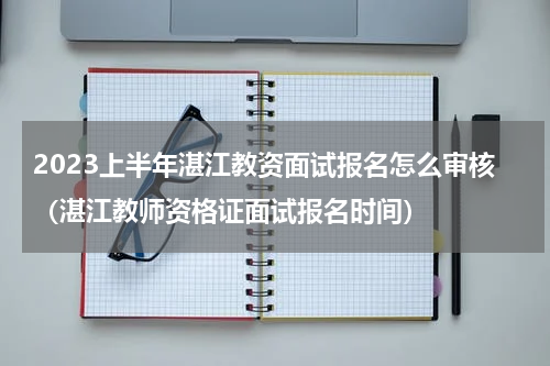 2023上半年湛江教资面试报名怎么审核（湛江教师资格证面试报名时间）