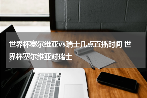 世界杯塞尔维亚vs瑞士几点直播时间 世界杯塞尔维亚对瑞士