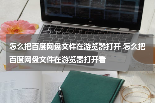 怎么把百度网盘文件在游览器打开 怎么把百度网盘文件在游览器打开看